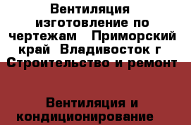 Вентиляция, изготовление по чертежам - Приморский край, Владивосток г. Строительство и ремонт » Вентиляция и кондиционирование   